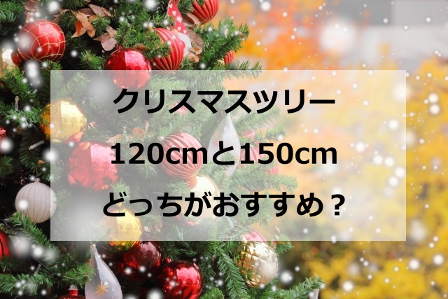 クリスマスツリーは120cmと150cmどっちがおすすめ？ オーナメント数やライトの長さを徹底比較